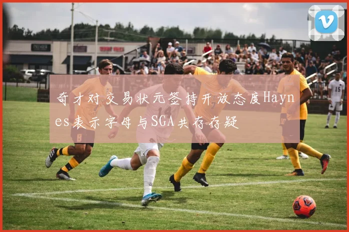 奇才对交易状元签持开放态度Haynes表示字母与SGA共存存疑