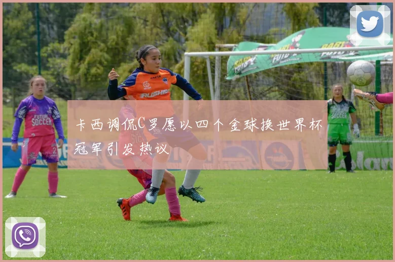 卡西调侃C罗愿以四个金球换世界杯冠军引发热议