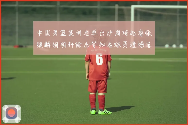 中国男篮集训名单出炉周琦赵睿张镇麟胡明轩徐杰等知名球员遗憾落选