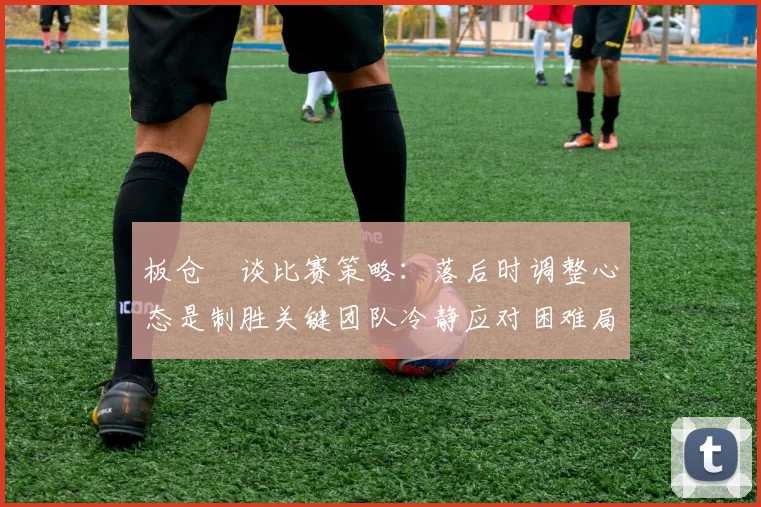 板仓滉谈比赛策略：落后时调整心态是制胜关键团队冷静应对困难局面