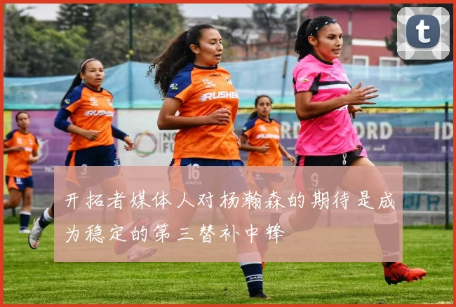 开拓者媒体人对杨瀚森的期待是成为稳定的第三替补中锋