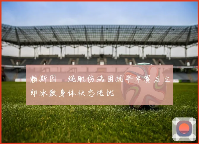 赖斯因腘绳肌伤病困扰半年赛后立即冰敷身体状态堪忧