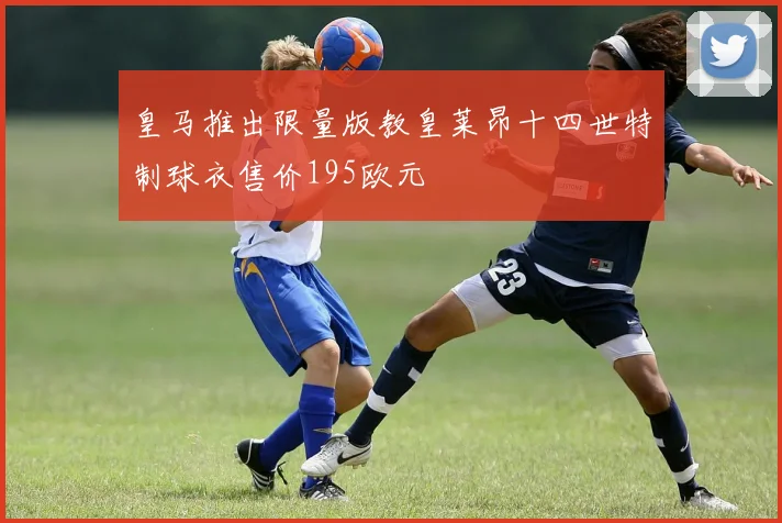 皇马推出限量版教皇莱昂十四世特制球衣售价195欧元