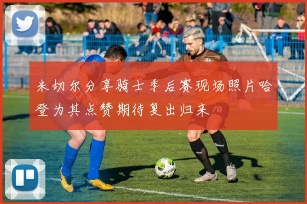 米切尔分享骑士季后赛现场照片哈登为其点赞期待复出归来