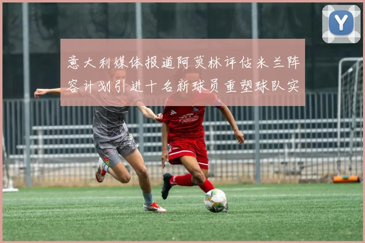 意大利媒体报道阿莫林评估米兰阵容计划引进十名新球员重塑球队实力