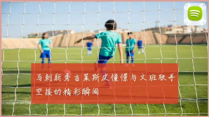 马刺新秀吉莱斯皮憧憬与文班联手空接的精彩瞬间