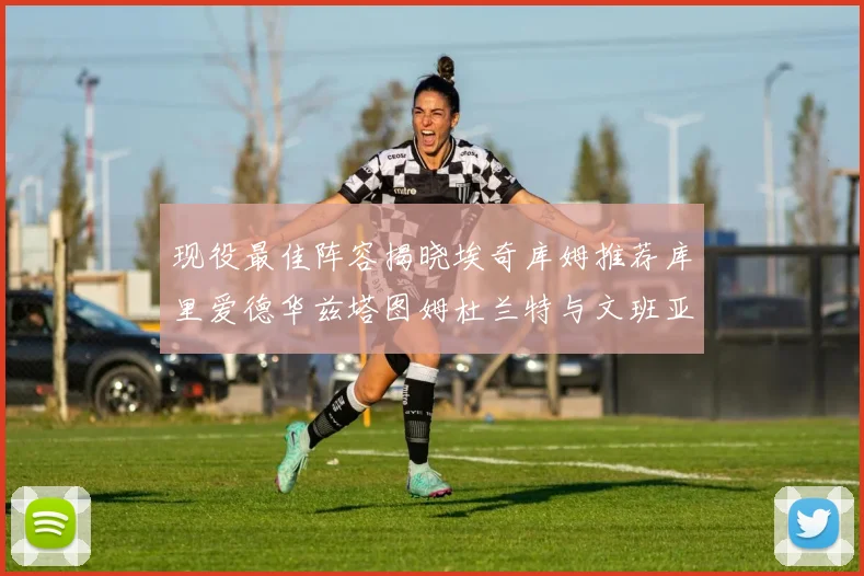 现役最佳阵容揭晓埃奇库姆推荐库里爱德华兹塔图姆杜兰特与文班亚马