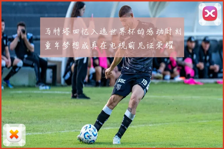 马特塔回忆入选世界杯的感动时刻童年梦想成真在电视前见证荣耀